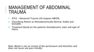 MANAGEMENT OF ABDOMINAL
TRAUMA
1. ATLS – Advanced Trauma Life Support ABCDE,
2. Classifying Patient as Hemodynamically Normal, Stable and
Unstable.
3. Treatment Based on the patients hemodynamic state and type of
injury.
Note: Blood is not an irritant of the peritoneum and therefore and
does not cause any pain initially!
 