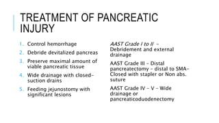 TREATMENT OF PANCREATIC
INJURY
1. Control hemorrhage
2. Debride devitalized pancreas
3. Preserve maximal amount of
viable pancreatic tissue
4. Wide drainage with closed-
suction drains
5. Feeding jejunostomy with
significant lesions
AAST Grade I to II -
Debridement and external
drainage
AAST Grade III – Distal
pancreatectomy – distal to SMA-
Closed with stapler or Non abs.
suture
AAST Grade IV – V – Wide
drainage or
pancreaticoduodenectomy
 