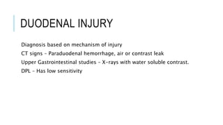DUODENAL INJURY
Diagnosis based on mechanism of injury
CT signs – Paraduodenal hemorrhage, air or contrast leak
Upper Gastrointestinal studies – X-rays with water soluble contrast.
DPL – Has low sensitivity
 