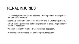 RENAL INJURIES
For Hemodynamically Stable patients – Non operative management
for all Grades of injury.
Operative exploration in Grades IV and V and in unstable patients.
An IVP can be performed before exploration in case a nephrectomy
becomes necessary.
Vascular control by midline transperitoneal approach.
Urinomas and abscesses are drained percutaneously.
 