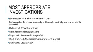 MOST APPROPRIATE
INVESTIGATIONS
•Serial Abdominal Physical Examinations
Radiographic Examinations only in Hemodynamically normal or stable
patients!
•Abdominal CT with contrast
•Plain Abdominal Radiographs
•Diagnostic Peritoneal Lavage (DPL)
•FAST (Focused Abdominal Sonogram for Trauma)
•Diagnostic Laparascopy
 