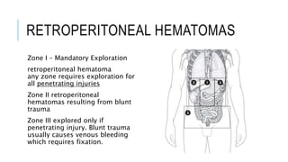 RETROPERITONEAL HEMATOMAS
Zone I – Mandatory Exploration
retroperitoneal hematoma
any zone requires exploration for
all penetrating injuries
Zone II retroperitoneal
hematomas resulting from blunt
trauma
Zone III explored only if
penetrating injury. Blunt trauma
usually causes venous bleeding
which requires fixation.
 