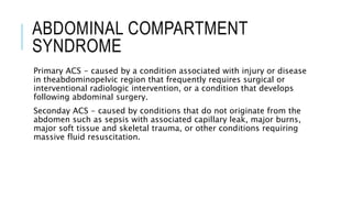 ABDOMINAL COMPARTMENT
SYNDROME
Primary ACS - caused by a condition associated with injury or disease
in theabdominopelvic region that frequently requires surgical or
interventional radiologic intervention, or a condition that develops
following abdominal surgery.
Seconday ACS - caused by conditions that do not originate from the
abdomen such as sepsis with associated capillary leak, major burns,
major soft tissue and skeletal trauma, or other conditions requiring
massive fluid resuscitation.
 