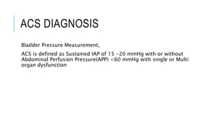 ACS DIAGNOSIS
Bladder Pressure Measurement,
ACS is defined as Sustained IAP of 15 -20 mmHg with or without
Abdominal Perfusion Pressure(APP) <60 mmHg with single or Multi
organ dysfunction
 