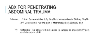ABX FOR PENETRATING
ABDOMINAL TRAUMA
1st line: Co-amoxiclav 1.2g IV q8h + Metronidazole 500mg IV q8h
2nd: Cefuroxime 750 mg q8h + Metronidazole 500mg IV q8h
Cefoxitin 1.5g q6h or 30 mins prior to surgery or anyother 2nd gen
cephalosporin <24h
Srilankan:
US:
 