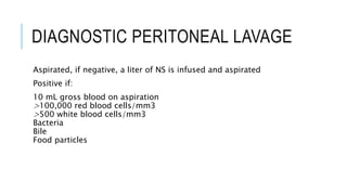 DIAGNOSTIC PERITONEAL LAVAGE
Aspirated, if negative, a liter of NS is infused and aspirated
Positive if:
10 mL gross blood on aspiration
>100,000 red blood cells/mm3
>500 white blood cells/mm3
Bacteria
Bile
Food particles
 