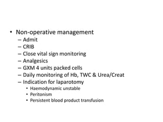 • Non-operative management
– Admit
– CRIB
– Close vital sign monitoring
– Analgesics
– GXM 4 units packed cells
– Daily monitoring of Hb, TWC & Urea/Creat
– Indication for laparotomy
• Haemodynamic unstable
• Peritonism
• Persistent blood product transfusion
 