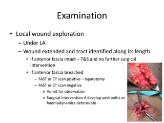 Examination
• Local wound exploration
– Under LA
– Wound extended and tract identified along its length
• If anterior fascia intact – T&S and no further surgical
intervention
• If anterior fascia breached
– FAST or CT scan positive – laparotomy
– FAST or CT scan negative
» Admit for observation
» Surgical intervention if develop peritonitis or
haemodynamics deteriorate
 