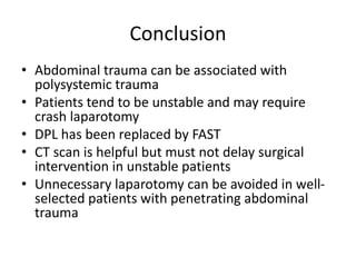 Conclusion
• Abdominal trauma can be associated with
polysystemic trauma
• Patients tend to be unstable and may require
crash laparotomy
• DPL has been replaced by FAST
• CT scan is helpful but must not delay surgical
intervention in unstable patients
• Unnecessary laparotomy can be avoided in well-
selected patients with penetrating abdominal
trauma
 