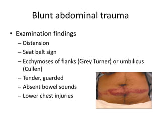 Blunt abdominal trauma
• Examination findings
– Distension
– Seat belt sign
– Ecchymoses of flanks (Grey Turner) or umbilicus
(Cullen)
– Tender, guarded
– Absent bowel sounds
– Lower chest injuries
 