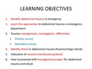 LEARNING OBJECTIVES
1. Identify abdominal trauma in emergency
2. Learn the approaches to abdominal trauma in emergency
department
3. Trauma management, investigation, differential
1. Primary survey
2. Secondary survey
4. Identify shock in abdominal trauma (haemorrhagic shock)
5. Indication of massive transfusion protocol
6. How to proceed with management proper for abdominal
trauma and shock
 