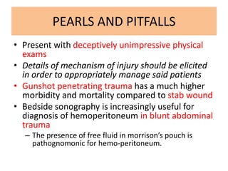 PEARLS AND PITFALLS
• Present with deceptively unimpressive physical
exams
• Details of mechanism of injury should be elicited
in order to appropriately manage said patients
• Gunshot penetrating trauma has a much higher
morbidity and mortality compared to stab wound
• Bedside sonography is increasingly useful for
diagnosis of hemoperitoneum in blunt abdominal
trauma
– The presence of free fluid in morrison’s pouch is
pathognomonic for hemo-peritoneum.
 