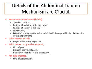 Details of the Abdominal Trauma
Mechanism are Crucial.
• Motor vehicle accidents (MVAS)
– Speed of collision
– Position of colliding car to each other,
– Position of patient in the car,
– Seatbelt use,
– Extent of car damage (intrusion, wind shield damage, difficulty of extrication,
air bag deployment)
• With respect to falls,
– Height of fall is very important.
• With respect to gun shot wounds,
– Kind of gun,
– Distance from the shooter,
– Number of shots heard are all relevant.
• For stab wounds,
– Kind of weapon used.
 