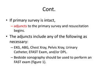 Cont.
• If primary survey is intact,
– adjuncts to the primary survey and resuscitation
begins.
• The adjuncts include any of the following as
necessary:
– EKG, ABG, Chest Xray, Pelvis Xray, Urinary
Catheter, EFAST Exam, and/or DPL.
– Bedside sonography should be used to perform an
FAST exam (figure 1).
 