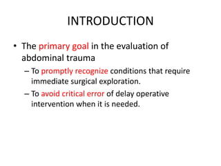 INTRODUCTION
• The primary goal in the evaluation of
abdominal trauma
– To promptly recognize conditions that require
immediate surgical exploration.
– To avoid critical error of delay operative
intervention when it is needed.
 