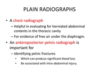 PLAIN RADIOGRAPHS
• A chest radiograph
– Helpful in evaluating for herniated abdominal
contents in the thoracic cavity
– For evidence of free air under the diaphragm.
• An anteroposterior pelvis radiograph is
important for
– Identifying pelvic fractures
• Which can produce significant blood loss
• Be associated with intra-abdominal injury.
 