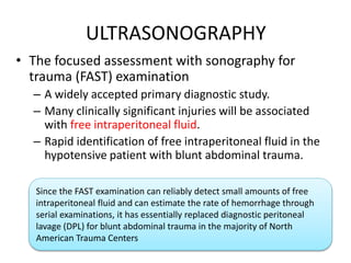 ULTRASONOGRAPHY
• The focused assessment with sonography for
trauma (FAST) examination
– A widely accepted primary diagnostic study.
– Many clinically significant injuries will be associated
with free intraperitoneal fluid.
– Rapid identification of free intraperitoneal fluid in the
hypotensive patient with blunt abdominal trauma.
Since the FAST examination can reliably detect small amounts of free
intraperitoneal fluid and can estimate the rate of hemorrhage through
serial examinations, it has essentially replaced diagnostic peritoneal
lavage (DPL) for blunt abdominal trauma in the majority of North
American Trauma Centers
 