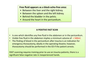 Free ﬂuid appears as a black echo-free area:
• Between the liver and the right kidney.
• Between the spleen and the left kidney.
• Behind the bladder in the pelvis.
• Around the heart in the pericardium.
A POSITIVE FAST SCAN
• Is one which identiﬁes any free ﬂuid in the abdomen or in the pericardium.
• Visible free ﬂuid in the abdomen implies a minimum volume of ≈ 500ml.
• The ﬁnding of blood in the pericardium after trauma is an indication for
emergency thoracotomy, ideally in the operating theatre; however,
thoracotomy should be performed in the ED if the patient arrests.
FAST scanning requires training prior to use on trauma patients; there is a
signiﬁcant false-negative rate in inexperienced hands.
 