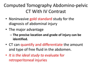 Computed Tomography Abdomino-pelvic
CT With IV Contrast
• Noninvasive gold standard study for the
diagnosis of abdominal injury
• The major advantage
– The precise location and grade of injury can be
identified.
• CT can quantify and differentiate the amount
and type of free fluid in the abdomen.
• It is the ideal study to evaluate for
retroperitoneal injuries
 