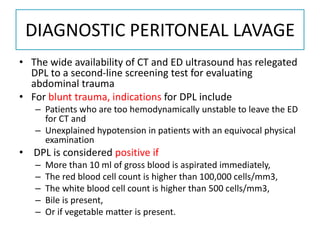 DIAGNOSTIC PERITONEAL LAVAGE
• The wide availability of CT and ED ultrasound has relegated
DPL to a second-line screening test for evaluating
abdominal trauma
• For blunt trauma, indications for DPL include
– Patients who are too hemodynamically unstable to leave the ED
for CT and
– Unexplained hypotension in patients with an equivocal physical
examination
• DPL is considered positive if
– More than 10 ml of gross blood is aspirated immediately,
– The red blood cell count is higher than 100,000 cells/mm3,
– The white blood cell count is higher than 500 cells/mm3,
– Bile is present,
– Or if vegetable matter is present.
 