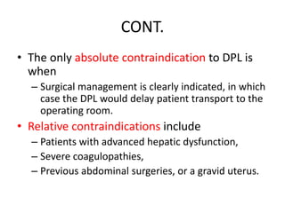 CONT.
• The only absolute contraindication to DPL is
when
– Surgical management is clearly indicated, in which
case the DPL would delay patient transport to the
operating room.
• Relative contraindications include
– Patients with advanced hepatic dysfunction,
– Severe coagulopathies,
– Previous abdominal surgeries, or a gravid uterus.
 