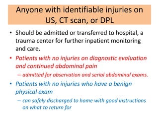 Anyone with identifiable injuries on
US, CT scan, or DPL
• Should be admitted or transferred to hospital, a
trauma center for further inpatient monitoring
and care.
• Patients with no injuries on diagnostic evaluation
and continued abdominal pain
– admitted for observation and serial abdominal exams.
• Patients with no injuries who have a benign
physical exam
– can safely discharged to home with good instructions
on what to return for
 