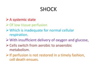 SHOCK
A systemic state
Of low tissue perfusion
Which is inadequate for normal cellular
respiration.
With insufﬁcient delivery of oxygen and glucose,
Cells switch from aerobic to anaerobic
metabolism.
If perfusion is not restored in a timely fashion,
cell death ensues.
 