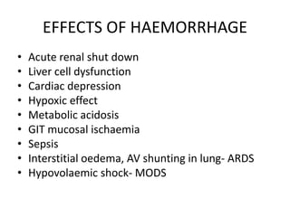 EFFECTS OF HAEMORRHAGE
• Acute renal shut down
• Liver cell dysfunction
• Cardiac depression
• Hypoxic effect
• Metabolic acidosis
• GIT mucosal ischaemia
• Sepsis
• Interstitial oedema, AV shunting in lung- ARDS
• Hypovolaemic shock- MODS
 