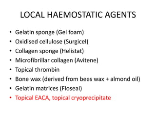 LOCAL HAEMOSTATIC AGENTS
• Gelatin sponge (Gel foam)
• Oxidised cellulose (Surgicel)
• Collagen sponge (Helistat)
• Microfibrillar collagen (Avitene)
• Topical thrombin
• Bone wax (derived from bees wax + almond oil)
• Gelatin matrices (Floseal)
• Topical EACA, topical cryoprecipitate
 