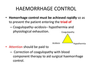 HAEMORRHAGE CONTROL
• Hemorrhage control must be achieved rapidly so as
to prevent the patient entering the triad of
– Coagulopathy–acidosis– hypothermia and
physiological exhaustion.
• Attention should be paid to
– Correction of coagulopathy with blood
component therapy to aid surgical haemorrhage
control.
Coagulopathy
Acidosis Hypothermia
 