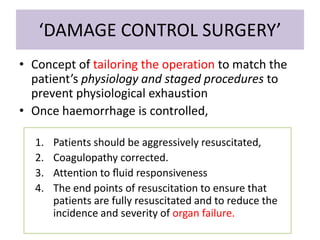 ‘DAMAGE CONTROL SURGERY’
• Concept of tailoring the operation to match the
patient’s physiology and staged procedures to
prevent physiological exhaustion
• Once haemorrhage is controlled,
1. Patients should be aggressively resuscitated,
2. Coagulopathy corrected.
3. Attention to ﬂuid responsiveness
4. The end points of resuscitation to ensure that
patients are fully resuscitated and to reduce the
incidence and severity of organ failure.
 