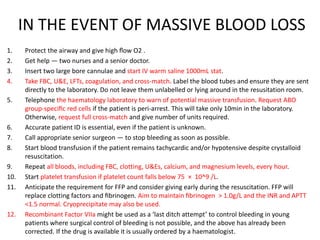 IN THE EVENT OF MASSIVE BLOOD LOSS
1. Protect the airway and give high ﬂow O2 .
2. Get help — two nurses and a senior doctor.
3. Insert two large bore cannulae and start IV warm saline 1000mL stat.
4. Take FBC, U&E, LFTs, coagulation, and cross-match. Label the blood tubes and ensure they are sent
directly to the laboratory. Do not leave them unlabelled or lying around in the resusitation room.
5. Telephone the haematology laboratory to warn of potential massive transfusion. Request ABO
group-speciﬁc red cells if the patient is peri-arrest. This will take only 10min in the laboratory.
Otherwise, request full cross-match and give number of units required.
6. Accurate patient ID is essential, even if the patient is unknown.
7. Call appropriate senior surgeon — to stop bleeding as soon as possible.
8. Start blood transfusion if the patient remains tachycardic and/or hypotensive despite crystalloid
resuscitation.
9. Repeat all bloods, including FBC, clotting, U&Es, calcium, and magnesium levels, every hour.
10. Start platelet transfusion if platelet count falls below 75 × 10^9 /L.
11. Anticipate the requirement for FFP and consider giving early during the resuscitation. FFP will
replace clotting factors and ﬁbrinogen. Aim to maintain ﬁbrinogen > 1.0g/L and the INR and APTT
<1.5 normal. Cryoprecipitate may also be used.
12. Recombinant Factor VIIa might be used as a ‘last ditch attempt’ to control bleeding in young
patients where surgical control of bleeding is not possible, and the above has already been
corrected. If the drug is available it is usually ordered by a haematologist.
 
