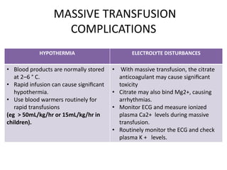 MASSIVE TRANSFUSION
COMPLICATIONS
HYPOTHERMIA ELECTROLYTE DISTURBANCES
• Blood products are normally stored
at 2–6 ° C.
• Rapid infusion can cause signiﬁcant
hypothermia.
• Use blood warmers routinely for
rapid transfusions
(eg > 50mL/kg/hr or 15mL/kg/hr in
children).
• With massive transfusion, the citrate
anticoagulant may cause signiﬁcant
toxicity
• Citrate may also bind Mg2+, causing
arrhythmias.
• Monitor ECG and measure ionized
plasma Ca2+ levels during massive
transfusion.
• Routinely monitor the ECG and check
plasma K + levels.
 