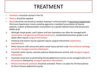 TREATMENT
• Antibiotics should be started in the ED
• Tetanus should be updated.
• Blood should be transfused as needed, keeping in mind principles of permissive hypotension.
Permissive hypotension means avoiding aggressive crystalloid resuscitation of trauma
patients, in favor of blood product resuscitation to a specific defined mean arterial pressure
(MAP) of 65.
1. Although simple grade i and ii spleen and liver lacerations can often be managed with
conservative management and blood transfusions, complicated lacerations grade iv and
above often require surgical intervention.
2. Intestinal and colonic injuries typically require surgical intervention (exploratory
laparotomies).
3. Pelvic fractures with concurrent pelvic vessel injury warrant a stat interventional radiology
consult for emergent arterial embolization.
4. Traumatic aortic injuries, warrant judicious blood pressure control, and emergent surgical
intervention.
5. Traumatic arrest due to penetrating thoracoabdominal injuries can be managed with an ED
thoracotomy followed by emergent operative intervention.
6. Massive transfusion protocols should be activated. There is no place for ED thoracotomy
for blunt thoraco-abdominal injuries
 
