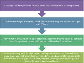 4. Order laboratory work for abdominal trauma patients based on the mechanism of
injury (blunt vs penetrating); labs may include type and crossmatching, complete
blood count, electrolytes, lactate level, directed toxicologic studies, coagulation
studies, hepatic enzymes, and lipase.
3. Administer IV crystalloid fluid to hypotensive abdominal trauma patients. Transfuse
with O-negative or type-specific packed red blood cells as indicated.
2. Administer oxygen as needed, attach cardiac monitoring, and secure two large-
bore IV lines.
1. Initiate standard protocols for evaluation and stabilization of trauma patients.
 