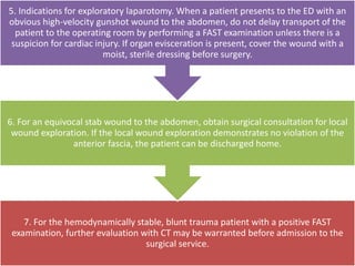 7. For the hemodynamically stable, blunt trauma patient with a positive FAST
examination, further evaluation with CT may be warranted before admission to the
surgical service.
6. For an equivocal stab wound to the abdomen, obtain surgical consultation for local
wound exploration. If the local wound exploration demonstrates no violation of the
anterior fascia, the patient can be discharged home.
5. Indications for exploratory laparotomy. When a patient presents to the ED with an
obvious high-velocity gunshot wound to the abdomen, do not delay transport of the
patient to the operating room by performing a FAST examination unless there is a
suspicion for cardiac injury. If organ evisceration is present, cover the wound with a
moist, sterile dressing before surgery.
 