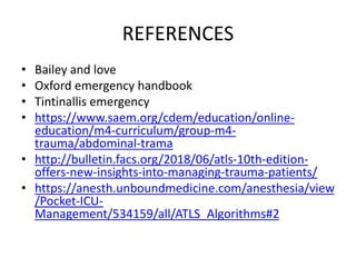 REFERENCES
• Bailey and love
• Oxford emergency handbook
• Tintinallis emergency
• https://www.saem.org/cdem/education/online-
education/m4-curriculum/group-m4-
trauma/abdominal-trama
• http://bulletin.facs.org/2018/06/atls-10th-edition-
offers-new-insights-into-managing-trauma-patients/
• https://anesth.unboundmedicine.com/anesthesia/view
/Pocket-ICU-
Management/534159/all/ATLS_Algorithms#2
 
