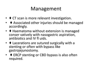 Management
• ♦ CT scan is more relevant investigation.
• ♦ Associated other injuries should be managed
accordingly.
• ♦ Haematoma without extension is managed
conser vatively with nasogastric aspiration,
antibiotics and IV fl uids.
• ♦ Lacerations are sutured surgically with a
stenting or often with bypass like
gastrojejunostomy.
• ♦ ERCP stenting or CBD bypass is also often
required.
 