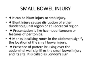SMALL BOWEL INJURY
• ♦ It can be blunt injury or stab injury.
• ♦ Blunt injury causes disruption of either
duodenojejunal region or at ileocaecal region.
• ♦ Presentation is like haemoperitoneum or
features of peritonitis.
• ♦ Monks localising zones in the abdomen signify
the location of the small bowel injury.
• ♦ Presence of pattern bruising over the
abdominal wall signifi es the small bowel injury
and its site. It is called as London’s sign
 