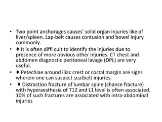 • Two point anchorages causes’ solid organ injuries like of
liver/spleen. Lap-belt causes contusion and bowel injury
commonly.
• ♦ It is often diffi cult to identify the injuries due to
presence of more obvious other injuries. CT chest and
abdomen diagnostic peritoneal lavage (DPL) are very
useful.
• ♦ Petechiae around iliac crest or costal margin are signs
wherein one can suspect seatbelt injuries.
• ♦ Distraction fracture of lumbar spine (chance fracture)
with hyperaesthesia of T12 and L1 level is often associated.
10% of such fractures are associated with intra-abdominal
injuries
 