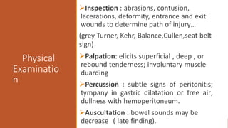Physical
Examinatio
n
Inspection : abrasions, contusion,
lacerations, deformity, entrance and exit
wounds to determine path of injury…
(grey Turner, Kehr, Balance,Cullen,seat belt
sign)
Palpation: elicits superficial , deep , or
rebound tenderness; involuntary muscle
duarding
Percussion : subtle signs of peritonitis;
tympany in gastric dilatation or free air;
dullness with hemoperitoneum.
Auscultation : bowel sounds may be
decrease ( late finding).
 
