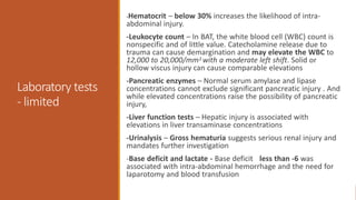 Laboratory tests
- limited
-Hematocrit – below 30% increases the likelihood of intra-
abdominal injury.
-Leukocyte count – In BAT, the white blood cell (WBC) count is
nonspecific and of little value. Catecholamine release due to
trauma can cause demargination and may elevate the WBC to
12,000 to 20,000/mm3 with a moderate left shift. Solid or
hollow viscus injury can cause comparable elevations
-Pancreatic enzymes – Normal serum amylase and lipase
concentrations cannot exclude significant pancreatic injury . And
while elevated concentrations raise the possibility of pancreatic
injury,
-Liver function tests – Hepatic injury is associated with
elevations in liver transaminase concentrations
-Urinalysis – Gross hematuria suggests serious renal injury and
mandates further investigation
-Base deficit and lactate - Base deficit less than -6 was
associated with intra-abdominal hemorrhage and the need for
laparotomy and blood transfusion
 