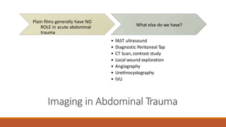 • FAST ultrasound
• Diagnostic Peritoneal Tap
• CT Scan, contrast study
• Local wound exploration
• Angiography
• Urethrocystography
• IVU
Imaging in Abdominal Trauma
Plain films generally have NO
ROLE in acute abdominal
trauma
What else do we have?
 