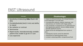 FAST Ultrasound
Advantages
• Sensitivity at detecting 100cc fluid is 60-
95%
• Portable(bedside),fast(<5 min) and ability
to repeat
• No radiation or contrast
• Noninvasive
• Rapid results, hemodynamically unstable
patient that unable to go for CT scan
• Less expensive
Disadvantages
• -Injury to solid parenchyma, the retroperitoneum,
or the diaphragm is not well seen.
• -Uncooperative patients, obesity, bowel gas, and
subcutaneous air interfere with image quality.
• -Low sensitivity in comparison to CT, particularly for
non-hypotensive patients. Cannot reliably exclude
clinically significant injuries
• -Blood cannot be distinguished from ascites or
urine.
• -Subcapsular injuries cannot be detected.
• -Insensitive for detecting bowel injury
• -Limited in detecting<200cc intraperitoneal fluid
 