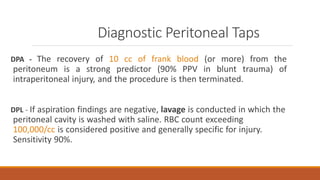 Diagnostic Peritoneal Taps
DPA - The recovery of 10 cc of frank blood (or more) from the
peritoneum is a strong predictor (90% PPV in blunt trauma) of
intraperitoneal injury, and the procedure is then terminated.
DPL - If aspiration findings are negative, lavage is conducted in which the
peritoneal cavity is washed with saline. RBC count exceeding
100,000/cc is considered positive and generally specific for injury.
Sensitivity 90%.
 