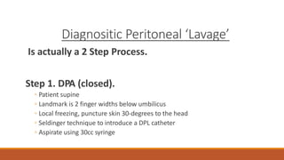 Diagnositic Peritoneal ‘Lavage’
Is actually a 2 Step Process.
Step 1. DPA (closed).
◦ Patient supine
◦ Landmark is 2 finger widths below umbilicus
◦ Local freezing, puncture skin 30-degrees to the head
◦ Seldinger technique to introduce a DPL catheter
◦ Aspirate using 30cc syringe
 