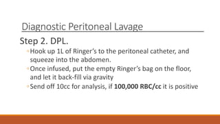 Diagnostic Peritoneal Lavage
Step 2. DPL.
◦Hook up 1L of Ringer’s to the peritoneal catheter, and
squeeze into the abdomen.
◦Once infused, put the empty Ringer’s bag on the floor,
and let it back-fill via gravity
◦Send off 10cc for analysis, if 100,000 RBC/cc it is positive
 