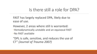 Is there still a role for DPA?
FAST has largely replaced DPA, likely due to
ease of use.
However, 2 areas where still is warranted:
◦Hemodynamically unstable and an equivocal FAST
◦No FAST available
“DPL is safe, sensitive, and reduces the use of
CT” (Journal of Trauma 2007)
 