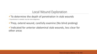 Local Wound Exploration
To determine the depth of penetration in stab wounds
If peritoneum is violated, must do more diagnostics
Prep, extend wound, carefully examine (No blind probing)
Indicated for anterior abdominal stab wounds, less clear for
other areas
Rosen’s Emergency Medicine, 7th ed. 2009
 