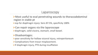 Laparoscopy
Most useful to eval penetrating wounds to thoracoabdominal
region in stable pt
esp for diaphragm injury: Sens 87.5%, specificity 100%
Can repair organs via the laparoscope
diaphragm, solid viscera, stomach, small bowel.
Disadvantages:
poor sensitivity for hollow visceral injury, retroperitoneum
Complications from trocar misplacement.
If diaphragm injury, PTX during insufflation
 